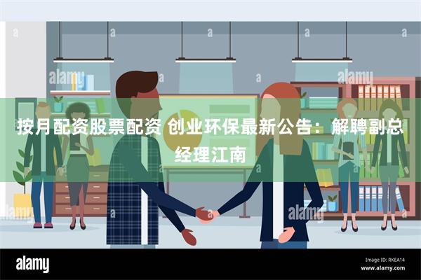 按月配资股票配资 创业环保最新公告：解聘副总经理江南