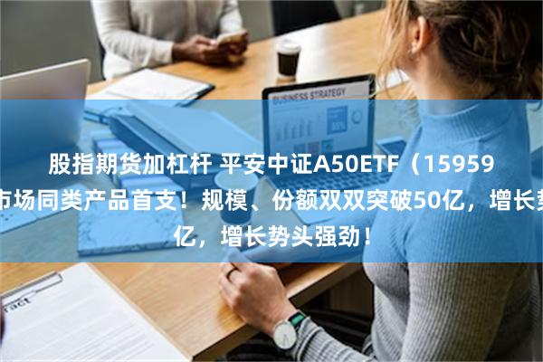 股指期货加杠杆 平安中证A50ETF（159593）：全市场同类产品首支！规模、份额双双突破50亿，增长势头强劲！