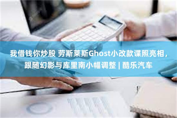 我借钱你炒股 劳斯莱斯Ghost小改款谍照亮相，跟随幻影与库里南小幅调整 | 酷乐汽车