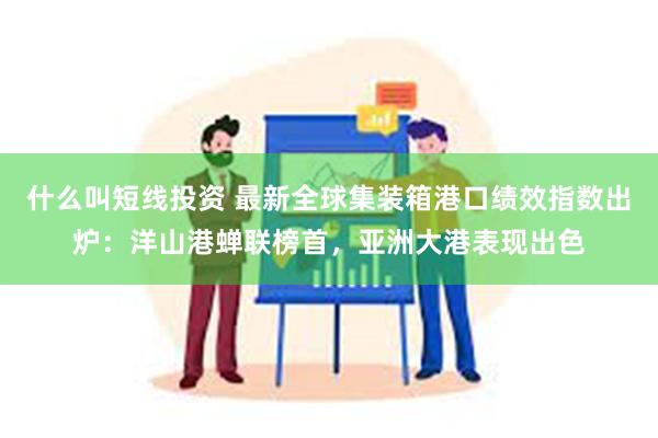 什么叫短线投资 最新全球集装箱港口绩效指数出炉：洋山港蝉联榜首，亚洲大港表现出色