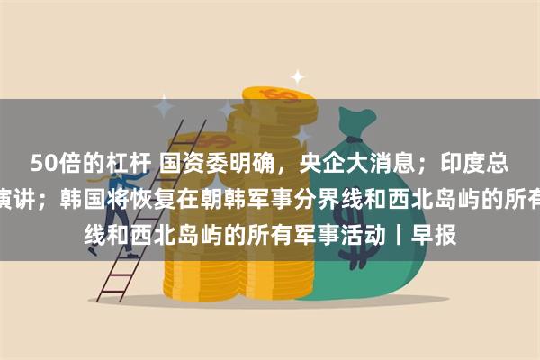 50倍的杠杆 国资委明确，央企大消息；印度总理莫迪发表胜选演讲；韩国将恢复在朝韩军事分界线和西北岛屿的所有军事活动丨早报