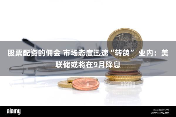 股票配资的佣金 市场态度迅速“转鸽” 业内：美联储或将在9月降息