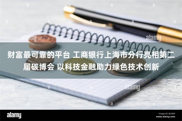 财富最可靠的平台 工商银行上海市分行亮相第二届碳博会 以科技金融助力绿色技术创新