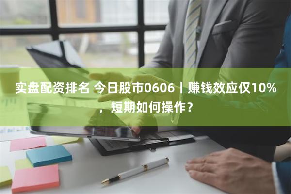 实盘配资排名 今日股市0606丨赚钱效应仅10%，短期如何操作？