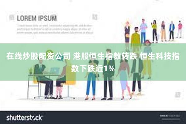 在线炒股配资公司 港股恒生指数转跌 恒生科技指数下跌近1%