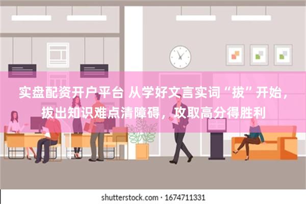 实盘配资开户平台 从学好文言实词“拔”开始，拔出知识难点清障碍，攻取高分得胜利