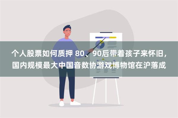 个人股票如何质押 80、90后带着孩子来怀旧，国内规模最大中国音数协游戏博物馆在沪落成