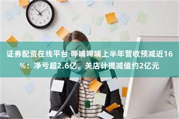 证券配资在线平台 呷哺呷哺上半年营收预减近16%：净亏超2.6亿，关店计提减值约2亿元