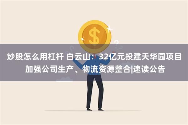 炒股怎么用杠杆 白云山：32亿元投建天华园项目 加强公司生产、物流资源整合|速读公告