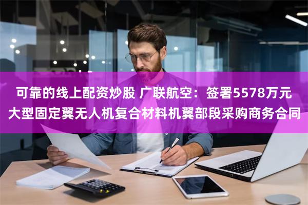 可靠的线上配资炒股 广联航空：签署5578万元大型固定翼无人机复合材料机翼部段采购商务合同