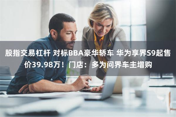 股指交易杠杆 对标BBA豪华轿车 华为享界S9起售价39.98万！门店：多为问界车主增购