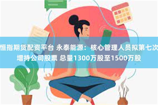 恒指期货配资平台 永泰能源：核心管理人员拟第七次增持公司股票 总量1300万股至1500万股