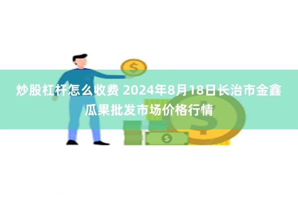 炒股杠杆怎么收费 2024年8月18日长治市金鑫瓜果批发市场价格行情