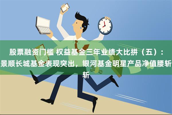 股票融资门槛 权益基金三年业绩大比拼（五）：景顺长城基金表现突出，银河基金明星产品净值腰斩