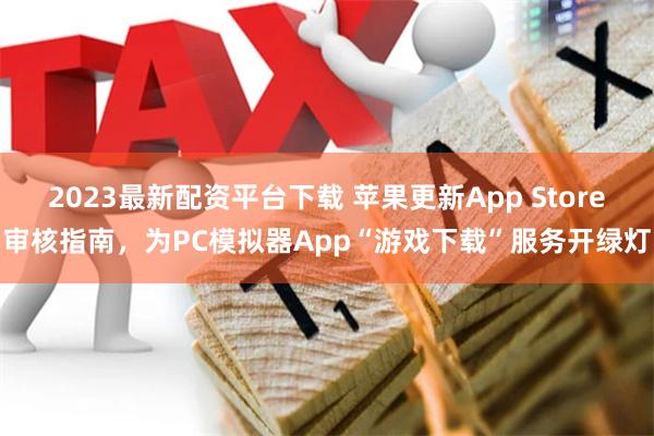 2023最新配资平台下载 苹果更新App Store审核指南，为PC模拟器App“游戏下载”服务开绿灯