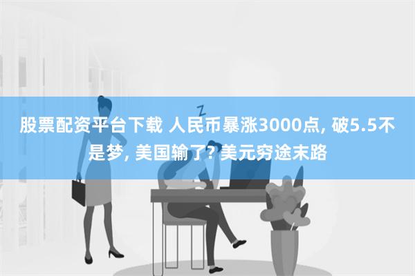 股票配资平台下载 人民币暴涨3000点, 破5.5不是梦, 美国输了? 美元穷途末路