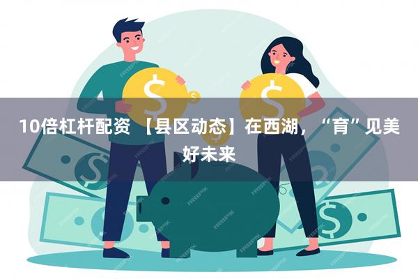 10倍杠杆配资 【县区动态】在西湖，“育”见美好未来