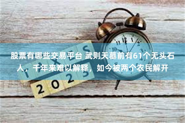 股票有哪些交易平台 武则天墓前有61个无头石人，千年来难以解释，如今被两个农民解开