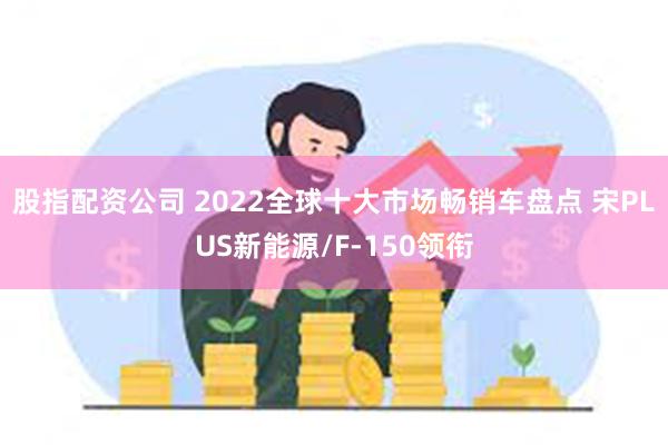 股指配资公司 2022全球十大市场畅销车盘点 宋PLUS新能源/F-150领衔