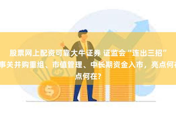 股票网上配资可靠大牛证券 证监会“连出三招”！事关并购重组、市值管理、中长期资金入市，亮点何在?