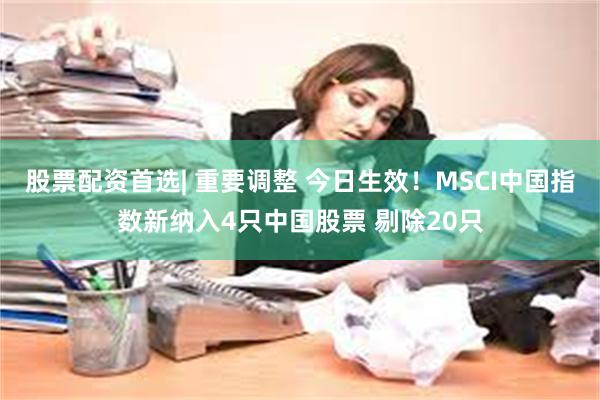 股票配资首选| 重要调整 今日生效！MSCI中国指数新纳入4只中国股票 剔除20只