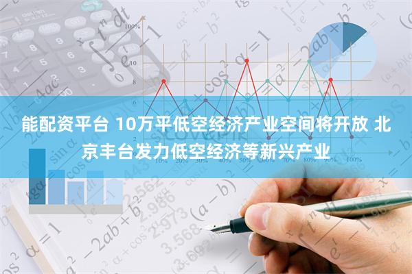 能配资平台 10万平低空经济产业空间将开放 北京丰台发力低空经济等新兴产业