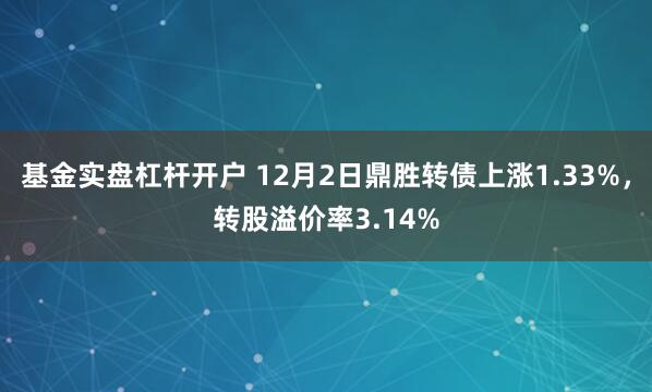 基金实盘杠杆开户 12月2日鼎胜转债上涨1.33%，转股溢价率3.14%