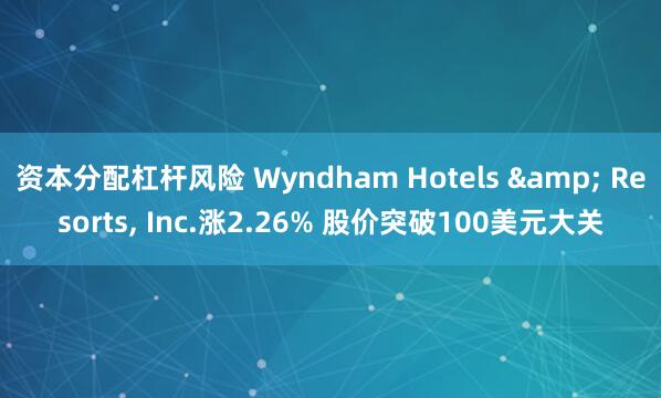 资本分配杠杆风险 Wyndham Hotels & Resorts, Inc.涨2.26% 股价突破100美元大关