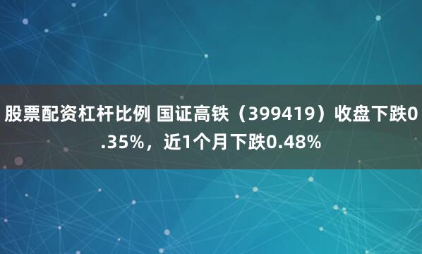 股票配资杠杆比例 国证高铁（399419）收盘下跌0.35%，近1个月下跌0.48%