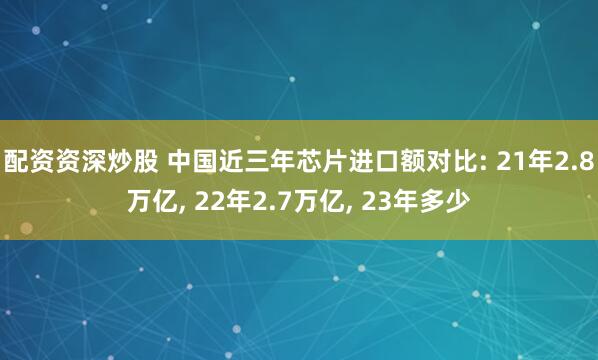 配资资深炒股 中国近三年芯片进口额对比: 21年2.8万亿, 22年2.7万亿, 23年多少