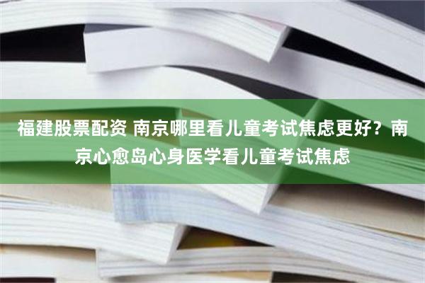 福建股票配资 南京哪里看儿童考试焦虑更好？南京心愈岛心身医学看儿童考试焦虑