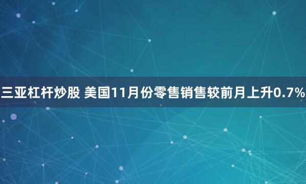 三亚杠杆炒股 美国11月份零售销售较前月上升0.7%