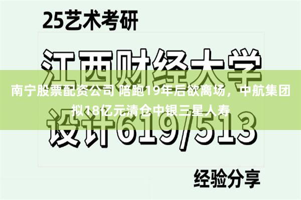 南宁股票配资公司 陪跑19年后欲离场，中航集团拟18亿元清仓中银三星人寿