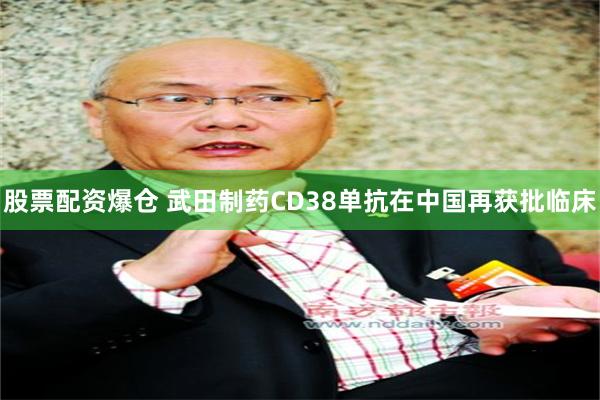 股票配资爆仓 武田制药CD38单抗在中国再获批临床