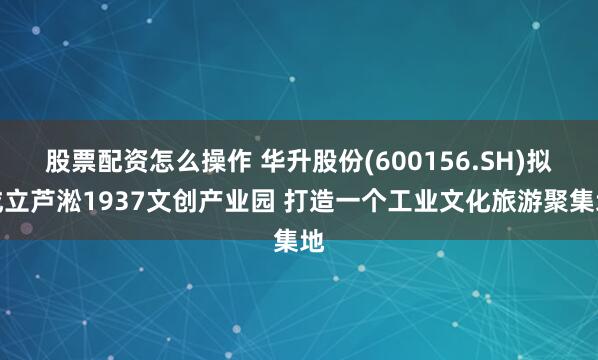 股票配资怎么操作 华升股份(600156.SH)拟成立芦淞1937文创产业园 打造一个工业文化旅游聚集地