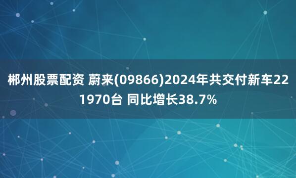 郴州股票配资 蔚来(09866)2024年共交付新车221970台 同比增长38.7%