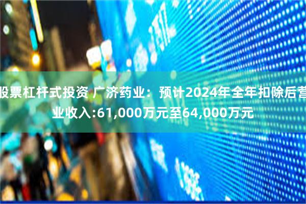 股票杠杆式投资 广济药业：预计2024年全年扣除后营业收入:61,000万元至64,000万元