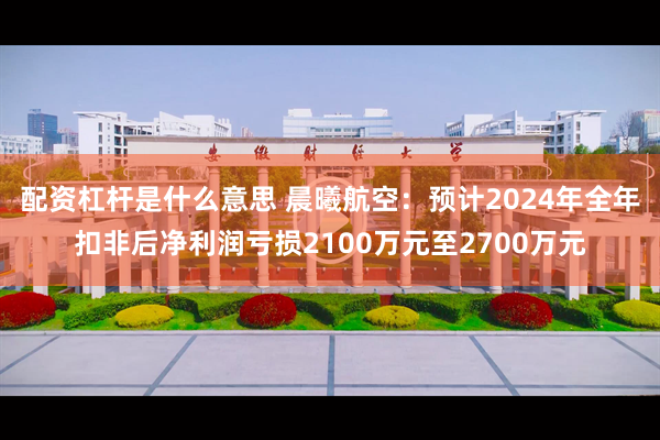 配资杠杆是什么意思 晨曦航空：预计2024年全年扣非后净利润亏损2100万元至2700万元