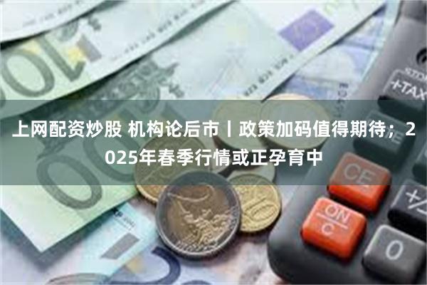 上网配资炒股 机构论后市丨政策加码值得期待；2025年春季行情或正孕育中