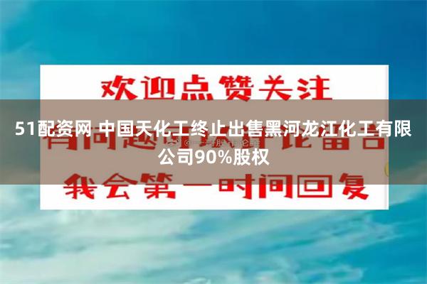 51配资网 中国天化工终止出售黑河龙江化工有限公司90%股权