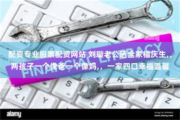 配资专业股票配资网站 刘璇老公晒全家福庆生,，两孩子一个像爸一个像妈,，一家四口幸福温馨