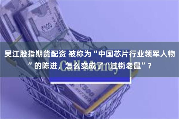 吴江股指期货配资 被称为“中国芯片行业领军人物”的陈进，怎么变成了“过街老鼠”？