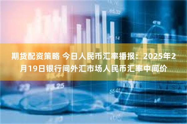 期货配资策略 今日人民币汇率播报：2025年2月19日银行间外汇市场人民币汇率中间价