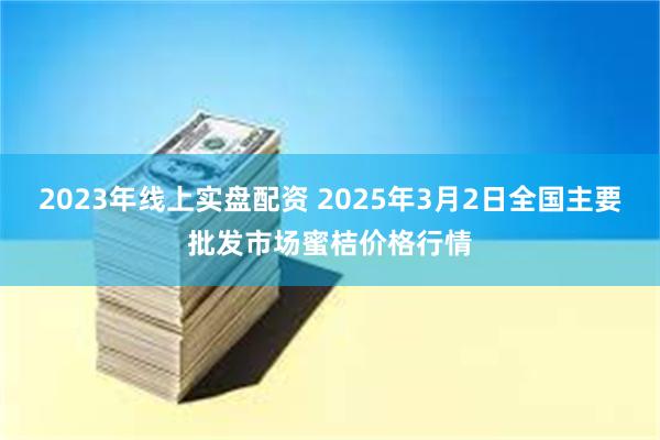 2023年线上实盘配资 2025年3月2日全国主要批发市场蜜桔价格行情