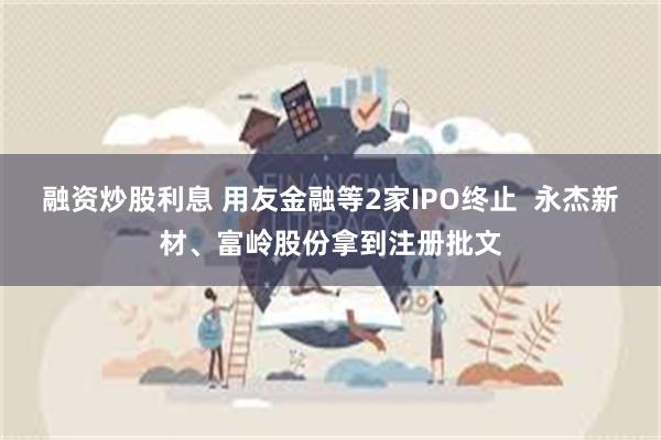 融资炒股利息 用友金融等2家IPO终止  永杰新材、富岭股份拿到注册批文