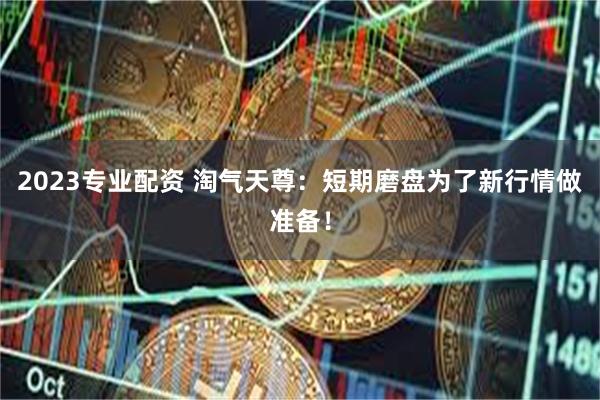 2023专业配资 淘气天尊：短期磨盘为了新行情做准备！