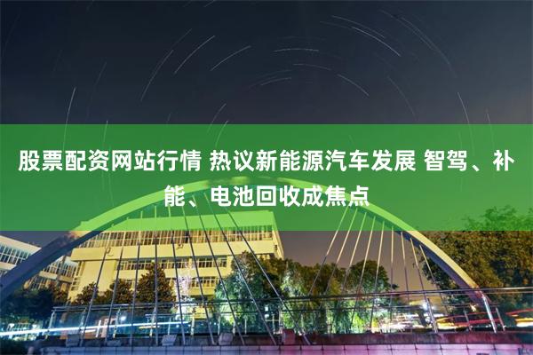 股票配资网站行情 热议新能源汽车发展 智驾、补能、电池回收成焦点