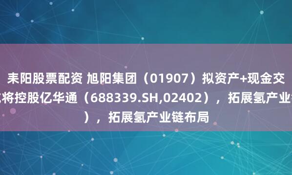 耒阳股票配资 旭阳集团（01907）拟资产+现金交易，或将控股亿华通（688339.SH,02402），拓展氢产业链布局