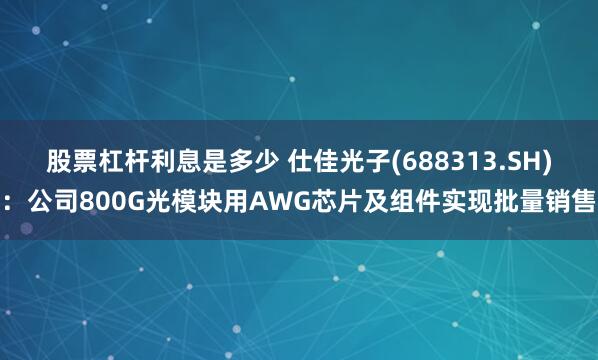 股票杠杆利息是多少 仕佳光子(688313.SH)：公司800G光模块用AWG芯片及组件实现批量销售