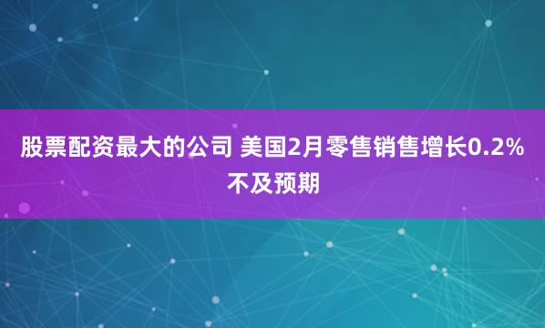 股票配资最大的公司 美国2月零售销售增长0.2%不及预期